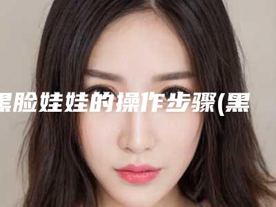 黑脸娃娃的操作步骤(黑脸娃娃操作流程及注意事项及作用)