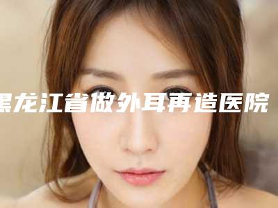 黑龙江省做外耳再造医院在榜清单前十位名单奉上(黑龙江省做外耳再造整形医院)