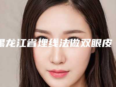 黑龙江省埋线法做双眼皮医院排行前十新鲜榜单出炉(哈尔滨秀妍汇医疗美容你比较喜欢哪一家)