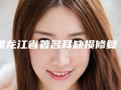 黑龙江省著名耳缺损修复医院推荐:耳缺损修复医院前30强榜单推荐