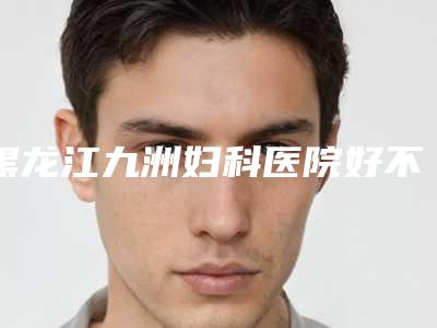 黑龙江九洲妇科医院好不好-推荐刘向岩医生,张长山医生,吴铭医生
