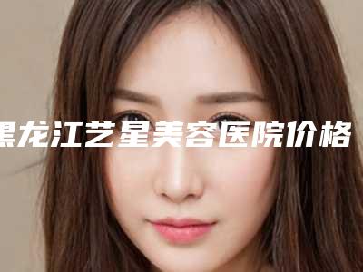 黑龙江艺星美容医院价格(价目)表新版一览-唐龙医生简介