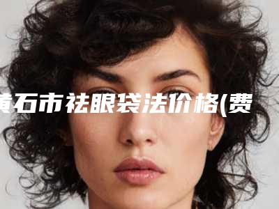 黄石市祛眼袋法价格(费用)清单2025年新详细首公开-黄石市祛眼袋法术大概费用大致是多少