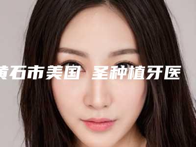 黄石市美国晧圣种植牙医院上榜名单效果好的医院名单公布（黄石市美国晧圣种植牙口腔医院私立医美服务更好）