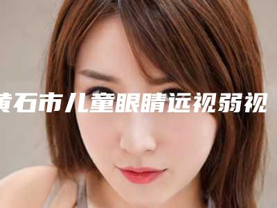黄石市儿童眼睛远视弱视整形医院(黄石名流医疗美容门诊部专家大咖实力认证)