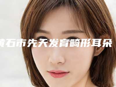 黄石市先天发育畸形耳朵医院排名top10强口碑反馈-黄石市先天发育畸形耳朵整形医院