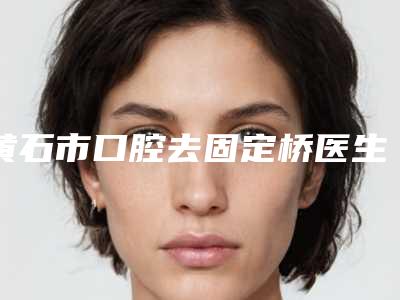 黄石市口腔去固定桥医生排行榜top10实力一览-黄石市郑竞帆口腔医生