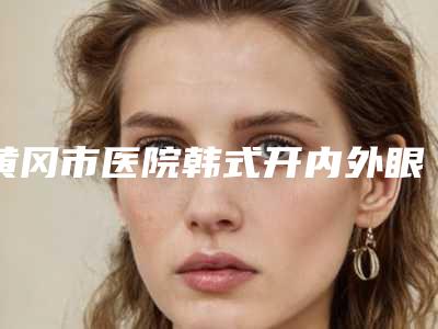 黄冈市医院韩式开内外眼角多少钱(黄冈市韩式开内外眼角医院在榜清单权威更放心)