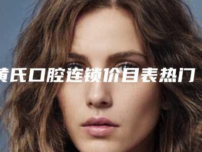 黄氏口腔连锁价目表热门修订版本-拔牙正畸牙齿手术报价大致需要多少