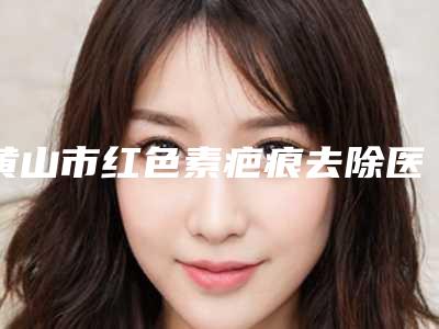 黄山市红色素疤痕去除医院排名前十名不要错过-黄山市红色素疤痕去除整形医院