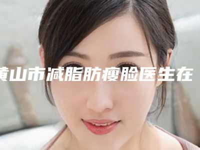 黄山市减脂肪瘦脸医生在榜名单前十强独个横评-黄山市减脂肪瘦脸整形医生