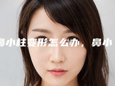 鼻小柱变形怎么办,鼻小柱整形手术包括几种情况(鼻小柱弯曲)