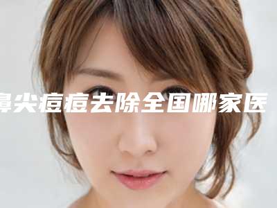 鼻尖痘痘去除全国哪家医院好:鼻尖痘痘去除医院前50佳强强集结