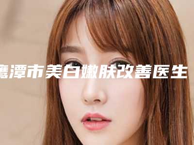 鹰潭市美白嫩肤改善医生上榜清单前十哪个较好-鹰潭市美白嫩肤改善整形医生