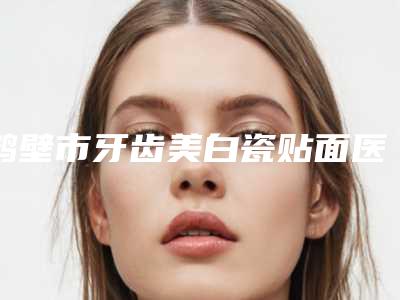 鹤壁市牙齿美白瓷贴面医院排行前十位年中测评（鹤壁市牙齿美白瓷贴面口腔医院深受当地人士喜爱）