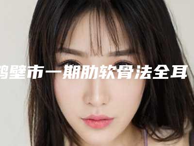 鹤壁市一期肋软骨法全耳再造医院口碑排名前十值得选-排名靠前鹤壁市整形医院