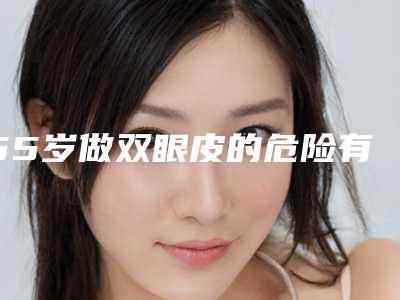 55岁做双眼皮的危险有哪些呢,55岁做双眼皮存在4大风险