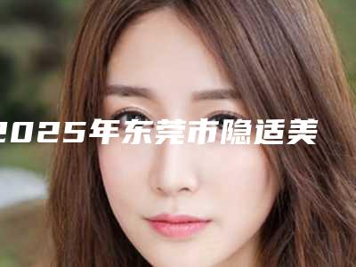 2025年东莞市隐适美隐形牙套医院排名榜十强都是好口碑医-东莞市隐适美隐形牙套口腔医院