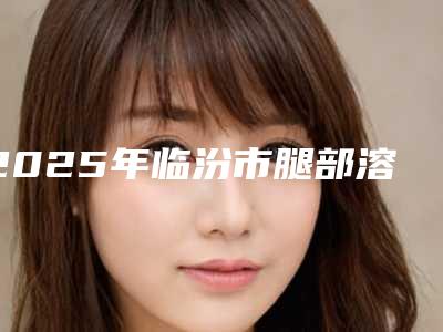 2025年临汾市腿部溶脂减肥整形医院排行榜前五家求美者热心推荐值得信赖