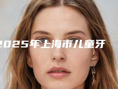 2025年上海市儿童牙齿矫正医院哪几家好-上海市儿童牙齿矫正口腔医院