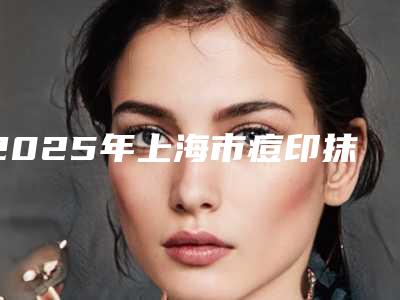2025年上海市痘印抹去除整形医院上榜名单前十位口碑名单突出