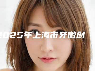2025年上海市牙微创种植医院前十位排行口碑实力俱佳-上海市牙微创种植口腔医院