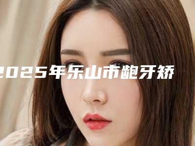2025年乐山市龅牙矫治术医院在榜名单专家为您打造好身材-乐山市龅牙矫治术口腔医院