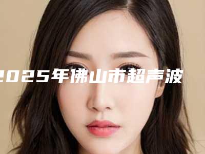 2025年佛山市超声波洗牙舒服医院排名榜前十分享-佛山登特口腔选了不亏~