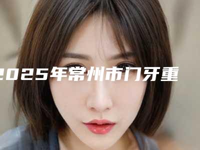 2025年常州市门牙重叠歪矫正价格(价目)2025洗心革面（常州市门牙重叠歪矫正术费用贵吗）