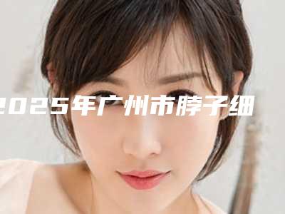 2025年广州市脖子细纹整形医院在榜名单前十位整形技术哪个好
