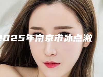 2025年南京市冰点激光脱毛整形医院排行前十佳新版宣布