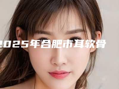 2025年合肥市耳软骨隆鼻鼻梁歪修复整形医院上榜清单top10汇合