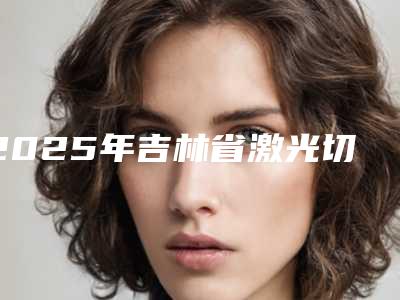 2025年吉林省激光切除牙龈增生价格收费表全新版全新上线(吉林省激光切除牙龈增生大概什么价格)