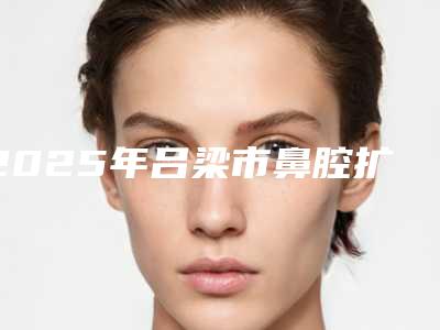 2025年吕梁市鼻腔扩张手术整形医院排行前十位哪里做得好