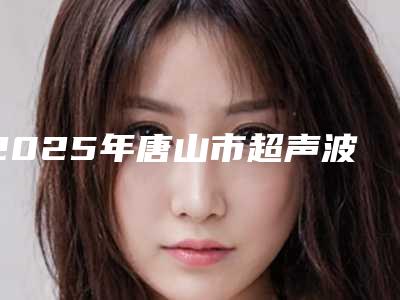 2025年唐山市超声波震动洗牙医院排行榜前十佳技术介绍-唐山美伦口腔口碑实力封神