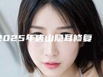 2025年唐山隐耳修复网友热选十个医生值得推荐-唐山紫水仙医疗美容