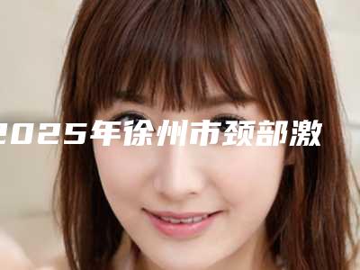 2025年徐州市颈部激光除皱整形医院上榜清单前十全面上新