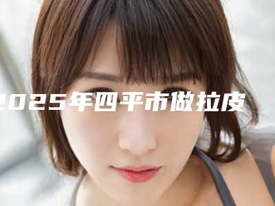 2025年四平市做拉皮整形美容科价格表(价目)收费一览(四平市做拉皮费用在什么水平)