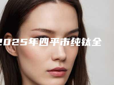 2025年四平市纯钛全口义齿医院上榜清单案例风格展示-四平市纯钛全口义齿口腔医院