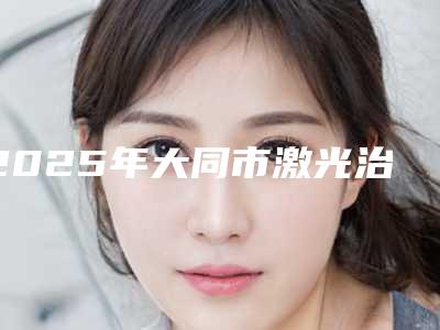 2025年大同市激光治疗悬针纹整形医院排名TOP10选择攻略