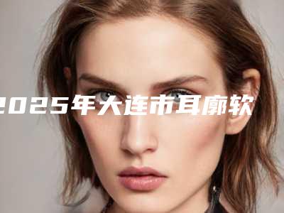 2025年大连市耳廓软骨畸形整形医院上榜清单前10知名如何