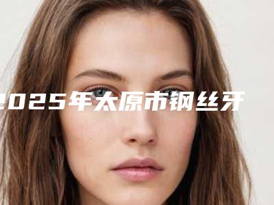 2025年太原市钢丝牙套矫正医院在榜名单这几家实力有保障-太原市钢丝牙套矫正口腔医院