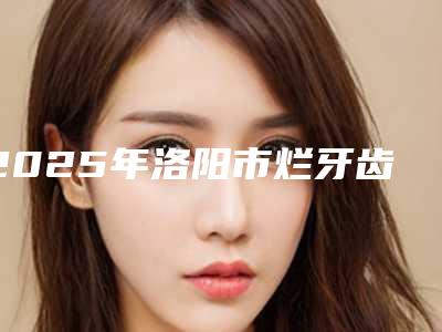 2025年洛阳市烂牙齿拔除价格表(费用)人气项目2025种草(洛阳市烂牙齿拔除手术费用都是多少)