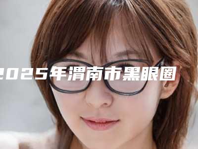 2025年渭南市黑眼圈不做手术去掉医院上榜清单都是哪几家机构(渭南凡尔赛明雅医疗美容整形机构对比谁更强)