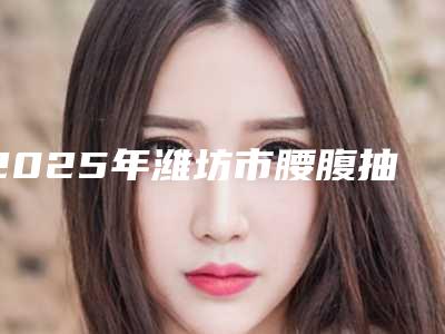 2025年潍坊市腰腹抽脂减肥价格和价格是怎么样的