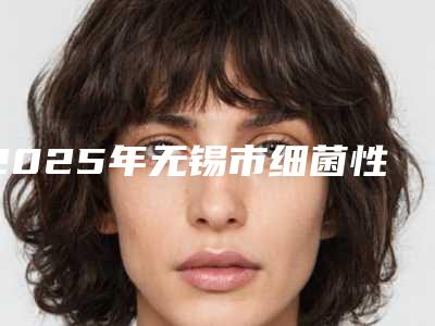 2025年无锡市细菌性眼睑炎治疗整形医院在榜名单前十强标准发布