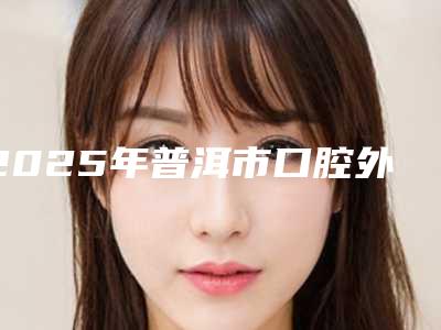2025年普洱市口腔外科手术价位表(信息)查询-普洱市口腔外科手术价格费用怎么样