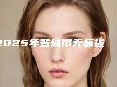2025年晋城市无痛拔大牙医院在榜名单前十名资料-晋城市无痛拔大牙口腔医院