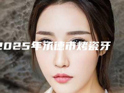 2025年承德市烤瓷牙搭桥价格收费表一览版-承德市烤瓷牙搭桥方法有哪些需要多少钱