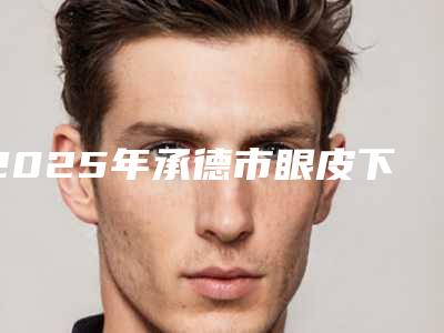2025年承德市眼皮下垂提眉割双眼皮医院排名前十强2025榜单新出炉(承德艾蒂医疗美容诊所口碑拉满~)
